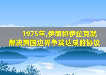 1975年,伊朗和伊拉克就解决两国边界争端达成的协议