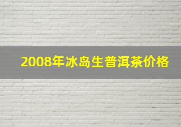 2008年冰岛生普洱茶价格