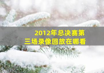 2012年总决赛第三场录像回放在哪看