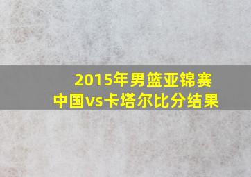 2015年男篮亚锦赛中国vs卡塔尔比分结果