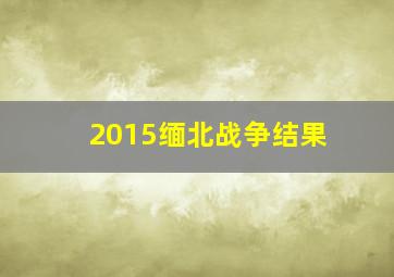 2015缅北战争结果