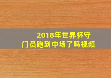 2018年世界杯守门员跑到中场了吗视频