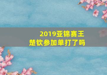 2019亚锦赛王楚钦参加单打了吗