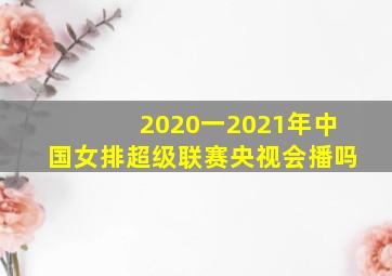 2020一2021年中国女排超级联赛央视会播吗