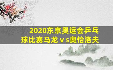 2020东京奥运会乒乓球比赛马龙ⅴs奥恰洛夫