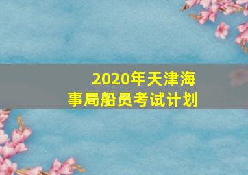 2020年天津海事局船员考试计划