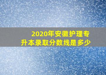 2020年安徽护理专升本录取分数线是多少