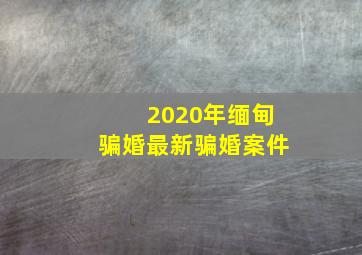 2020年缅甸骗婚最新骗婚案件