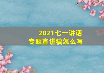 2021七一讲话专题宣讲稿怎么写