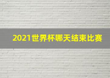 2021世界杯哪天结束比赛