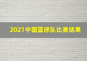 2021中国篮球队比赛结果