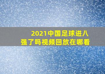 2021中国足球进八强了吗视频回放在哪看