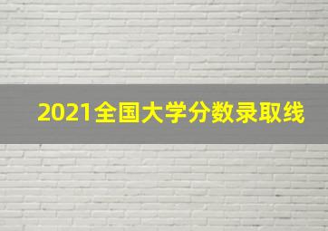 2021全国大学分数录取线