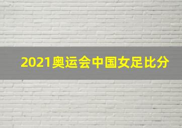 2021奥运会中国女足比分