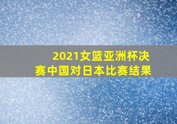 2021女篮亚洲杯决赛中国对日本比赛结果