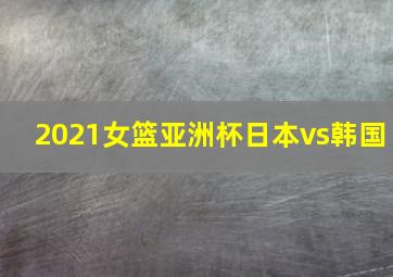 2021女篮亚洲杯日本vs韩国