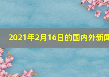 2021年2月16日的国内外新闻