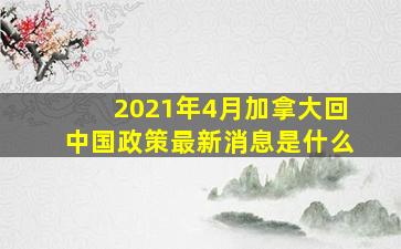 2021年4月加拿大回中国政策最新消息是什么