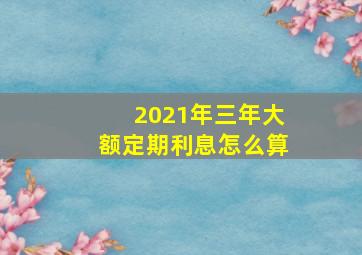 2021年三年大额定期利息怎么算