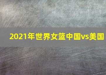 2021年世界女篮中国vs美国