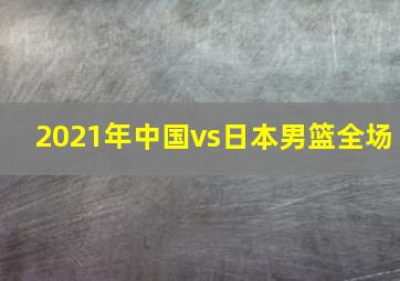 2021年中国vs日本男篮全场