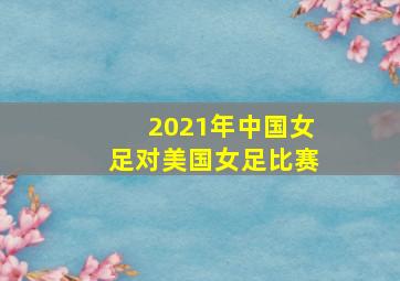 2021年中国女足对美国女足比赛