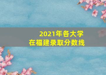 2021年各大学在福建录取分数线