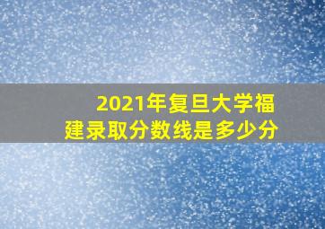 2021年复旦大学福建录取分数线是多少分