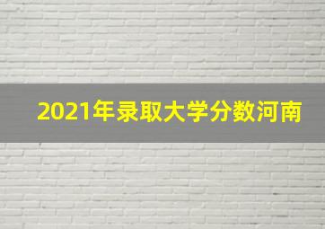 2021年录取大学分数河南