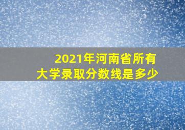 2021年河南省所有大学录取分数线是多少