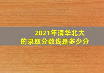 2021年清华北大的录取分数线是多少分