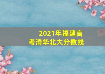 2021年福建高考清华北大分数线