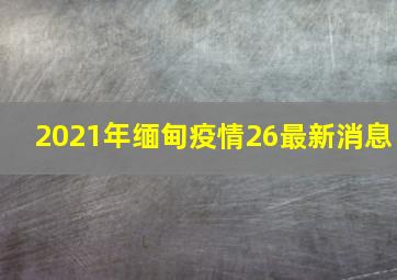 2021年缅甸疫情26最新消息