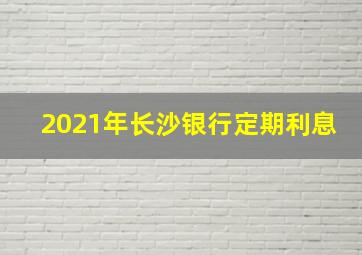 2021年长沙银行定期利息