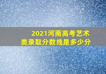 2021河南高考艺术类录取分数线是多少分