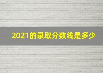 2021的录取分数线是多少