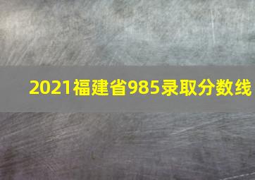 2021福建省985录取分数线