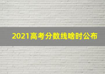 2021高考分数线啥时公布