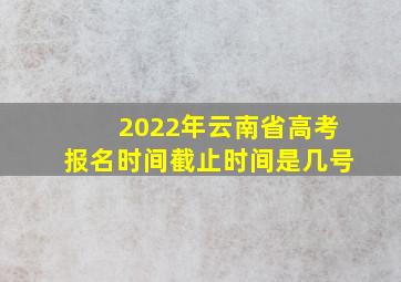 2022年云南省高考报名时间截止时间是几号