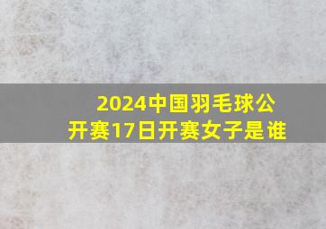 2024中国羽毛球公开赛17日开赛女子是谁