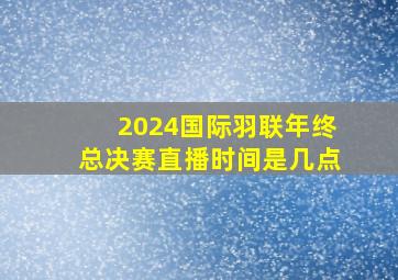 2024国际羽联年终总决赛直播时间是几点