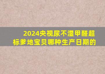 2024央视尿不湿甲醛超标爹地宝贝哪种生产日期的