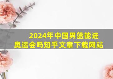 2024年中国男篮能进奥运会吗知乎文章下载网站