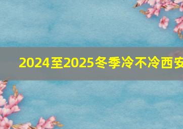 2024至2025冬季冷不冷西安