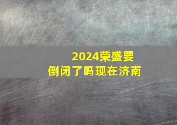 2024荣盛要倒闭了吗现在济南