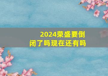 2024荣盛要倒闭了吗现在还有吗