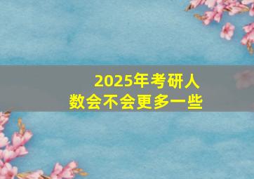 2025年考研人数会不会更多一些