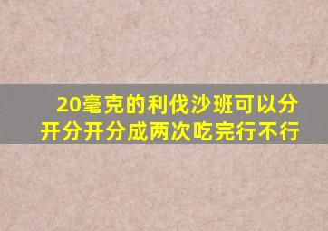 20毫克的利伐沙班可以分开分开分成两次吃完行不行