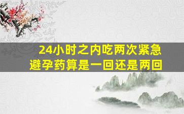 24小时之内吃两次紧急避孕药算是一回还是两回