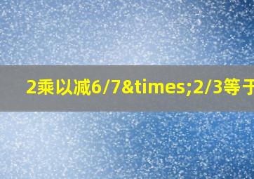 2乘以减6/7×2/3等于几